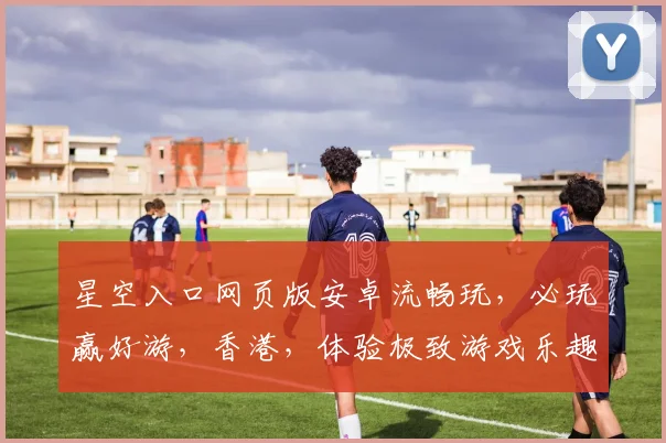 星空入口网页版安卓流畅玩,必玩赢好游,香港,体验极致游戏乐趣,不容错过