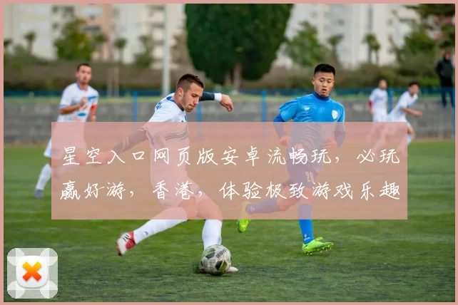 星空入口网页版安卓流畅玩,必玩赢好游,香港,体验极致游戏乐趣,不容错过